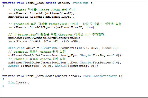 private void Form1_Load(object sender, EventArgs e)
{
    // Theater ü Planet 2D/3D 信 ߰
    xncwTheater.AttachTo(nxPlanetView2D);
    xncwTheater.AttachTo(nxPlanetView3D);

    // Theater  ü PlanetView 3D ׻ ֽ  ֵ 
    xncwTheater.ShowAllObjects(nxPlanetView3D, true);

    //  PlanetView   Observer ü  ߰Ѵ.
    xncwObserver2D.AttachTo(nxPlanetView2D);
    xncwObserver3D.AttachTo(nxPlanetView3D);

    XGeoPoint gpEye = XGeoPoint.FromDegree(127.4, 38.0, 1500000);
    // Planet2D  camera ġ 
    nxPlanetView2D.SetCameraPosition(gpEye, XAngle.FromDegree(0.0));
    // Planet3D  camera ġ 
    nxPlanetView3D.SetCameraPosition(gpEye, XAngle.FromDegree(0.0), 
XAngle.FromDegree(-90.0), XAngle.FromDegree(0.0));
}

private void Form1_FormClosed(object sender, FormClosedEventArgs e)
{
    Xfn.Close();
}
