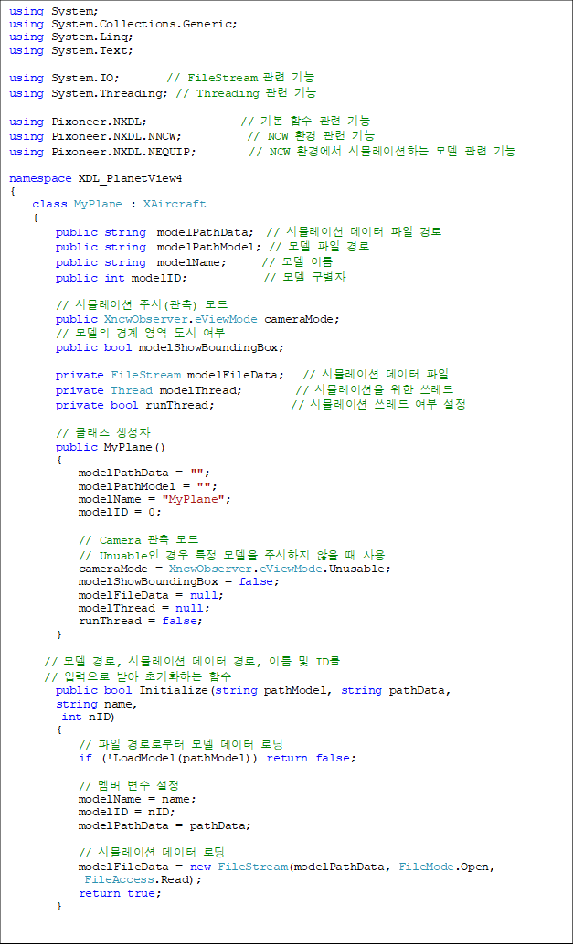 using System;
using System.Collections.Generic;
using System.Linq;
using System.Text;
using System.IO; // FileStream °ü·Ã ±â´É
using System.Threading; // Threading °ü·Ã ±â´É
using Pixoneer.NXDL; // ±âº» ÇÔ¼ö °ü·Ã ±â´É
using Pixoneer.NXDL.NNCW; // NCW ȯ°æ °ü·Ã ±â´É
using Pixoneer.NXDL.NEQUIP; // NCW ȯ°æ¿¡¼ ½Ã¹Ä·¹À̼ÇÇÏ´Â ¸ðµ¨ °ü·Ã ±â´É
namespace XDL_PlanetView4
{
class MyPlane : XAircraft
{
public string modelPathData; // ½Ã¹Ä·¹ÀÌ¼Ç µ¥ÀÌÅÍ ÆÄÀÏ °æ·Î
public string modelPathModel; // ¸ðµ¨ ÆÄÀÏ °æ·Î
public string modelName; // ¸ðµ¨ À̸§
public int modelID; // ¸ðµ¨ ±¸º°ÀÚ
// ½Ã¹Ä·¹ÀÌ¼Ç ÁÖ½Ã(°üÃø) ¸ðµå
public XncwObserver.eViewMode cameraMode;
// ¸ðµ¨ÀÇ °æ°è ¿µ¿ª µµ½Ã ¿©ºÎ
public bool modelShowBoundingBox;
private FileStream modelFileData; // ½Ã¹Ä·¹ÀÌ¼Ç µ¥ÀÌÅÍ ÆÄÀÏ
private Thread modelThread; // ½Ã¹Ä·¹À̼ÇÀ» À§ÇÑ ¾²·¹µå
private bool runThread; // ½Ã¹Ä·¹ÀÌ¼Ç ¾²·¹µå ¿©ºÎ ¼³Á¤
// Ŭ·¡½º »ý¼ºÀÚ
public MyPlane()
{
modelPathData = "";
modelPathModel = "";
modelName = "MyPlane";
modelID = 0;
// Camera °üÃø ¸ðµå
// UnuableÀÎ °æ¿ì ƯÁ¤ ¸ðµ¨À» ÁÖ½ÃÇÏÁö ¾ÊÀ» ¶§ »ç¿ë
cameraMode = XncwObserver.eViewMode.Unusable;
modelShowBoundingBox = false;
modelFileData = null;
modelThread = null;
runThread = false;
}
// ¸ðµ¨ °æ·Î, ½Ã¹Ä·¹ÀÌ¼Ç µ¥ÀÌÅÍ °æ·Î, À̸§ ¹× ID¸¦
// ÀÔ·ÂÀ¸·Î ¹Þ¾Æ ÃʱâÈÇÏ´Â ÇÔ¼ö
public bool Initialize(string pathModel, string pathData,
string name,
int nID)
{
// ÆÄÀÏ °æ·Î·ÎºÎÅÍ ¸ðµ¨ µ¥ÀÌÅÍ ·Îµù
if (!LoadModel(pathModel)) return false;
// ¸â¹ö º¯¼ö ¼³Á¤
modelName = name;
modelID = nID;
modelPathData = pathData;
// ½Ã¹Ä·¹ÀÌ¼Ç µ¥ÀÌÅÍ ·Îµù
modelFileData = new FileStream(modelPathData, FileMode.Open,
FileAccess.Read);
return true;
}
