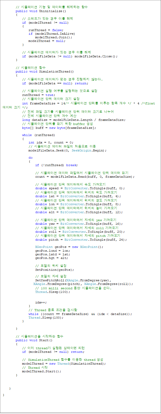         // ùķ̼   ͸ ϴ Լ
        public void Uninitialize()
        {
            // 尡 ִ  ̸ 
            if (modelThread != null)
            {
                runThread = false;
                if (modelThread.IsAlive)
                    modelThread.Join();
                modelThread = null;
            }

            // ùķ̼ Ͱ ִ  ̸ 
            if (modelFileData != null) modelFileData.Close();
        }

        // ùķ̼ Լ
        public void SimulationThread()
        {
            // ùķ̼ Ͱ    ʴ´.
            if (modelFileData == null) return;

            // ùķ̼  θ ϴ  
            runThread = true;
            // ùķ̼   ũ 
            int frameDataSize = 14/* ùķ̼  ̷ ׸  */ * 4 /*float  ũ */;
            // ü  ũ⸦ ùķ̼   ũ  
// ü ùķ̼   
            long dataSize = modelFileData.Length / frameDataSize;
            // ùķ̼  б  buffer 
            byte[] buff = new byte[frameDataSize];

            while (runThread)
            {
                int idx = 0, count = 0;
                // ùķ̼   ó ̵
                modelFileData.Seek(0, SeekOrigin.Begin);

                do
                {
                    if (!runThread) break;

                    // ùķ̼  Ͽ ùķ̼   б
                    count = modelFileData.Read(buff, 0, frameDataSize);

                    // ùķ̼  Ϳ ӵ 
                    double speed = BitConverter.ToSingle(buff, 0);
                    // ùķ̼  Ϳ ġ  
                    double lat = BitConverter.ToSingle(buff, 4);
                    // ùķ̼  Ϳ ġ 浵 
                    double lon = BitConverter.ToSingle(buff, 8);
                    // ùķ̼  Ϳ ġ  
                    double alt = BitConverter.ToSingle(buff, 12);

                    // ùķ̼  Ϳ ڼ yaw 
                    double yaw = BitConverter.ToSingle(buff, 16);
                    // ùķ̼  Ϳ ڼ roll 
                    double roll = BitConverter.ToSingle(buff, 20);
                    // ùķ̼  Ϳ ڼ pitch 
                    double pitch = BitConverter.ToSingle(buff, 24);

                    XGeoPoint geoPos = new XGeoPoint();
                    geoPos.lond = lon;
                    geoPos.latd = lat;
                    geoPos.hgt = alt;

                    //  ġ 
                    SetPosition(geoPos);
                    //  ڼ 
                    SetYawPitchRoll(XAngle.FromDegree(yaw),
 XAngle.FromDegree(pitch), XAngle.FromDegree(roll));
                    // 100 milli second  ùķ̼ .
                    Thread.Sleep(100);

                    idx++;
                }
                // Thread   ˻
                while ((count == frameDataSize) && (idx < dataSize));
                Thread.Sleep(100);
            }

        }

        // ùķ̼ ϴ Լ
        public void Start()
        {
            // ̹ thread  ̸ 
            if (modelThread != null) return;

            // SimulationThread Լ ̿ thread 
            modelThread = new Thread(SimulationThread);
            // Thread 
            modelThread.Start();
        }

    }
}
