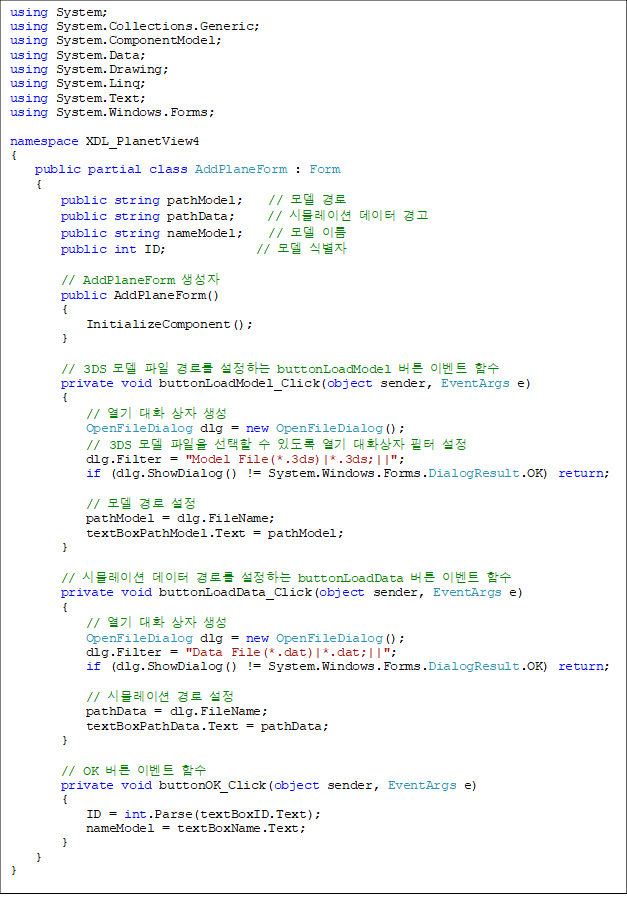 using System;
using System.Collections.Generic;
using System.ComponentModel;
using System.Data;
using System.Drawing;
using System.Linq;
using System.Text;
using System.Windows.Forms;
namespace XDL_PlanetView4
{
public partial class AddPlaneForm : Form
{
public string pathModel; // ¸ðµ¨ °æ·Î
public string pathData; // ½Ã¹Ä·¹ÀÌ¼Ç µ¥ÀÌÅÍ °æ°í
public string nameModel; // ¸ðµ¨ À̸§
public int ID; // ¸ðµ¨ ½Äº°ÀÚ
// AddPlaneForm »ý¼ºÀÚ
public AddPlaneForm()
{
InitializeComponent();
}
// 3DS ¸ðµ¨ ÆÄÀÏ °æ·Î¸¦ ¼³Á¤ÇÏ´Â buttonLoadModel ¹öư À̺¥Æ® ÇÔ¼ö
private void buttonLoadModel_Click(object sender, EventArgs e)
{
// ¿±â ´ëÈ »óÀÚ »ý¼º
OpenFileDialog dlg = new OpenFileDialog();
// 3DS ¸ðµ¨ ÆÄÀÏÀ» ¼±ÅÃÇÒ ¼ö ÀÖµµ·Ï ¿±â ´ëÈ»óÀÚ ÇÊÅÍ ¼³Á¤
dlg.Filter = "Model File(*.3ds)|*.3ds;||";
if (dlg.ShowDialog() != System.Windows.Forms.DialogResult.OK) return;
// ¸ðµ¨ °æ·Î ¼³Á¤
pathModel = dlg.FileName;
textBoxPathModel.Text = pathModel;
}
// ½Ã¹Ä·¹ÀÌ¼Ç µ¥ÀÌÅÍ °æ·Î¸¦ ¼³Á¤ÇÏ´Â buttonLoadData ¹öư À̺¥Æ® ÇÔ¼ö
private void buttonLoadData_Click(object sender, EventArgs e)
{
// ¿±â ´ëÈ »óÀÚ »ý¼º
OpenFileDialog dlg = new OpenFileDialog();
dlg.Filter = "Data File(*.dat)|*.dat;||";
if (dlg.ShowDialog() != System.Windows.Forms.DialogResult.OK) return;
// ½Ã¹Ä·¹ÀÌ¼Ç °æ·Î ¼³Á¤
pathData = dlg.FileName;
textBoxPathData.Text = pathData;
}
// OK ¹öư À̺¥Æ® ÇÔ¼ö
private void buttonOK_Click(object sender, EventArgs e)
{
ID = int.Parse(textBoxID.Text);
nameModel = textBoxName.Text;
}
}
}