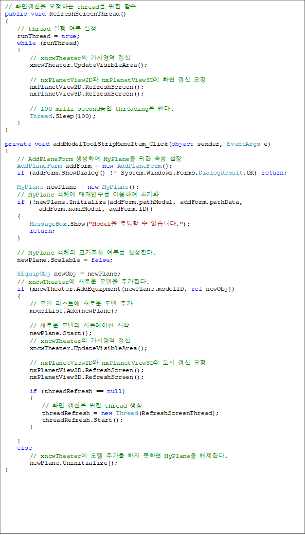 // ȭ鰻 ûϴ thread  Լ
public void RefreshScreenThread()
{
    // thread   
    runThread = true;
    while (runThread)
    {
        // xncwTheater ÿ 
        xncwTheater.UpdateVisibleArea();

        // nxPlanetView2D nxPlanetView3D ȭ  û
        nxPlanetView2D.RefreshScreen();
        nxPlanetView3D.RefreshScreen();

        // 100 milli second threading .
        Thread.Sleep(100);
    }
}

private void addModelToolStripMenuItem_Click(object sender, EventArgs e)
{
    // AddPlaneForm Ͽ MyPlane  Ӽ 
    AddPlaneForm addForm = new AddPlaneForm();
    if (addForm.ShowDialog() != System.Windows.Forms.DialogResult.OK) return;

    MyPlane newPlane = new MyPlane();
    // MyPlane ü Ű ̿Ͽ ʱȭ
    if (!newPlane.Initialize(addForm.pathModel, addForm.pathData,
 addForm.nameModel, addForm.ID))
    {
        MessageBox.Show("Model ε  ϴ.");
        return;
    }

    // MyPlane ü ũ θ Ѵ.
    newPlane.Scalable = false;

    XEquipObj newObj = newPlane;
    // xncwTheater ο  ߰Ѵ.
    if (xncwTheater.AddEquipment(newPlane.modelID, ref newObj))
    {
        //  Ʈ ο  ߰
        modelList.Add(newPlane);

        // ο  ùķ̼ 
        newPlane.Start();
        // xncwTheater ÿ 
        xncwTheater.UpdateVisibleArea();

        // nxPlanetView2D nxPlanetView3D   û
        nxPlanetView2D.RefreshScreen();
        nxPlanetView3D.RefreshScreen();

        if (threadRefresh == null)
        {
            // ȭ   thread 
            threadRefresh = new Thread(RefreshScreenThread);
            threadRefresh.Start();
        }

    }
    else
        // xncwTheater  ߰  ϸ MyPlane Ѵ.
        newPlane.Uninitialize();
}
