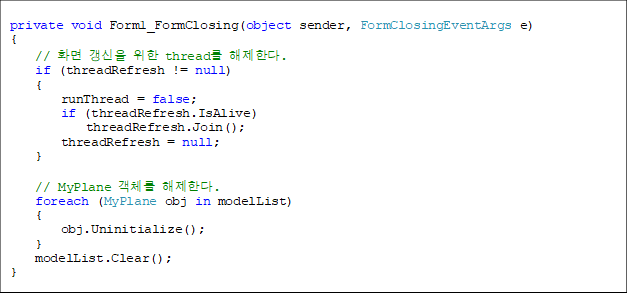  
private void Form1_FormClosing(object sender, FormClosingEventArgs e)
{
    // ȭ   thread Ѵ.
    if (threadRefresh != null)
    {
        runThread = false;
        if (threadRefresh.IsAlive)
            threadRefresh.Join();
        threadRefresh = null;
    }

    // MyPlane ü Ѵ.
    foreach (MyPlane obj in modelList)
    {
        obj.Uninitialize();
    }
    modelList.Clear();
}
