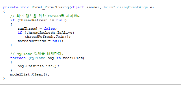 private void Form1_FormClosing(object sender, FormClosingEventArgs e)
{
// È¸é °»½ÅÀ» À§ÇÑ thread¸¦ ÇØÁ¦ÇÑ´Ù.
if (threadRefresh != null)
{
runThread = false;
if (threadRefresh.IsAlive)
threadRefresh.Join();
threadRefresh = null;
}
// MyPlane °´Ã¼¸¦ ÇØÁ¦ÇÑ´Ù.
foreach (MyPlane obj in modelList)
{
obj.Uninitialize();
}
modelList.Clear();
}
