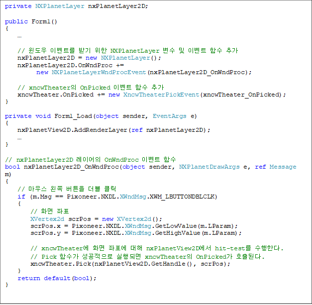 private NXPlanetLayer nxPlanetLayer2D;

public Form1()
{
    

    //  ̺Ʈ ޱ  NXPlanetLayer   ̺Ʈ Լ ߰
    nxPlanetLayer2D = new NXPlanetLayer();
    nxPlanetLayer2D.OnWndProc += 
new NXPlanetLayerWndProcEvent(nxPlanetLayer2D_OnWndProc);

    // xncwTheater OnPicked ̺Ʈ Լ ߰
    xncwTheater.OnPicked += new XncwTheaterPickEvent(xncwTheater_OnPicked);
}

private void Form1_Load(object sender, EventArgs e)
{
    nxPlanetView2D.AddRenderLayer(ref nxPlanetLayer2D);

}

// nxPlanetLayer2D ̾ OnWndProc ̺Ʈ Լ
bool nxPlanetLayer2D_OnWndProc(object sender, NXPlanetDrawArgs e, ref Message m)
{
    // 콺  ư  Ŭ
    if (m.Msg == Pixoneer.NXDL.XWndMsg.XWM_LBUTTONDBLCLK)
    {
        // ȭ ǥ
        XVertex2d scrPos = new XVertex2d();
        scrPos.x = Pixoneer.NXDL.XWndMsg.GetLowValue(m.LParam);
        scrPos.y = Pixoneer.NXDL.XWndMsg.GetHighValue(m.LParam);

        // xncwTheater ȭ ǥ  nxPlanetView2D hit-test Ѵ.
        // Pick Լ  Ǹ xncwTheater OnPicked ȣȴ.
        xncwTheater.Pick(nxPlanetView2D.GetHandle(), scrPos);
    }
    return default(bool);
}
