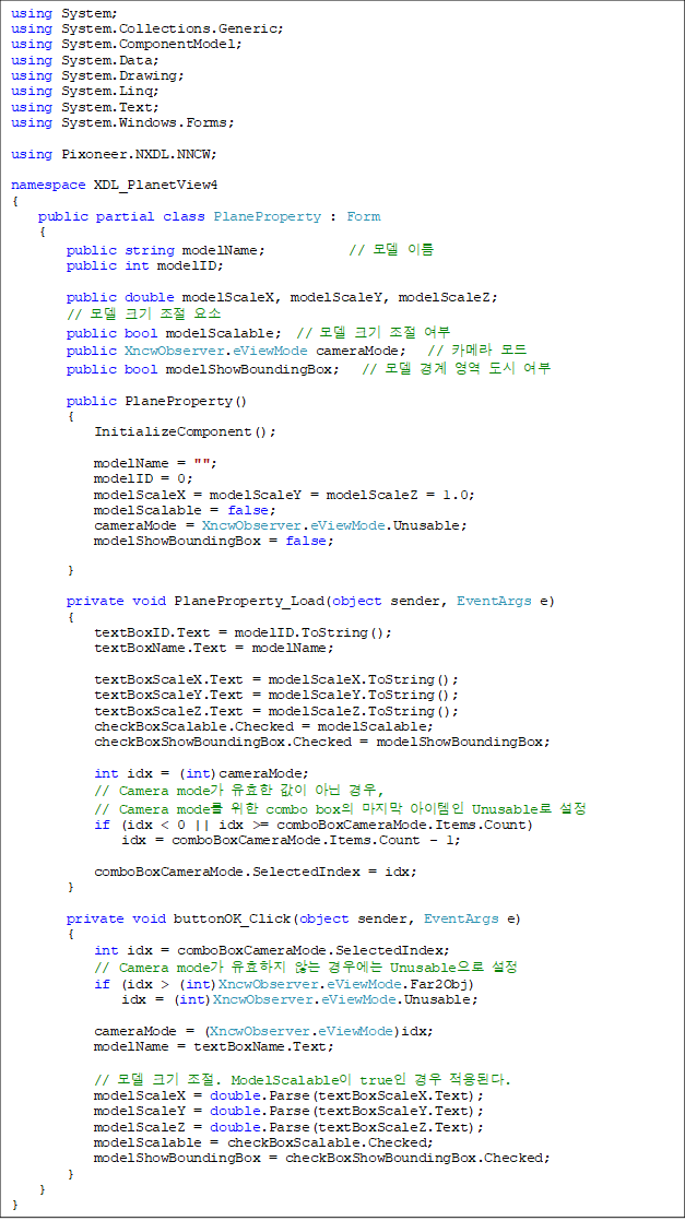 using System;
using System.Collections.Generic;
using System.ComponentModel;
using System.Data;
using System.Drawing;
using System.Linq;
using System.Text;
using System.Windows.Forms;
using Pixoneer.NXDL.NNCW;
namespace XDL_PlanetView4
{
public partial class PlaneProperty : Form
{
public string modelName; // ¸ðµ¨ À̸§
public int modelID;
public double modelScaleX, modelScaleY, modelScaleZ;
// ¸ðµ¨ Å©±â Á¶Àý ¿ä¼Ò
public bool modelScalable; // ¸ðµ¨ Å©±â Á¶Àý ¿©ºÎ
public XncwObserver.eViewMode cameraMode; // Ä«¸Þ¶ó ¸ðµå
public bool modelShowBoundingBox; // ¸ðµ¨ °æ°è ¿µ¿ª µµ½Ã ¿©ºÎ
public PlaneProperty()
{
InitializeComponent();
modelName = "";
modelID = 0;
modelScaleX = modelScaleY = modelScaleZ = 1.0;
modelScalable = false;
cameraMode = XncwObserver.eViewMode.Unusable;
modelShowBoundingBox = false;
}
private void PlaneProperty_Load(object sender, EventArgs e)
{
textBoxID.Text = modelID.ToString();
textBoxName.Text = modelName;
textBoxScaleX.Text = modelScaleX.ToString();
textBoxScaleY.Text = modelScaleY.ToString();
textBoxScaleZ.Text = modelScaleZ.ToString();
checkBoxScalable.Checked = modelScalable;
checkBoxShowBoundingBox.Checked = modelShowBoundingBox;
int idx = (int)cameraMode;
// Camera mode°¡ À¯È¿ÇÑ °ªÀÌ ¾Æ´Ñ °æ¿ì,
// Camera mode¸¦ À§ÇÑ combo boxÀÇ ¸¶Áö¸· ¾ÆÀÌÅÛÀÎ Unusable·Î ¼³Á¤
if (idx < 0 || idx >= comboBoxCameraMode.Items.Count)
idx = comboBoxCameraMode.Items.Count - 1;
comboBoxCameraMode.SelectedIndex = idx;
}
private void buttonOK_Click(object sender, EventArgs e)
{
int idx = comboBoxCameraMode.SelectedIndex;
// Camera mode°¡ À¯È¿ÇÏÁö ¾Ê´Â °æ¿ì¿¡´Â UnusableÀ¸·Î ¼³Á¤
if (idx > (int)XncwObserver.eViewMode.Far2Obj)
idx = (int)XncwObserver.eViewMode.Unusable;
cameraMode = (XncwObserver.eViewMode)idx;
modelName = textBoxName.Text;
// ¸ðµ¨ Å©±â Á¶Àý. ModelScalableÀÌ trueÀÎ °æ¿ì Àû¿ëµÈ´Ù.
modelScaleX = double.Parse(textBoxScaleX.Text);
modelScaleY = double.Parse(textBoxScaleY.Text);
modelScaleZ = double.Parse(textBoxScaleZ.Text);
modelScalable = checkBoxScalable.Checked;
modelShowBoundingBox = checkBoxShowBoundingBox.Checked;
}
}
}