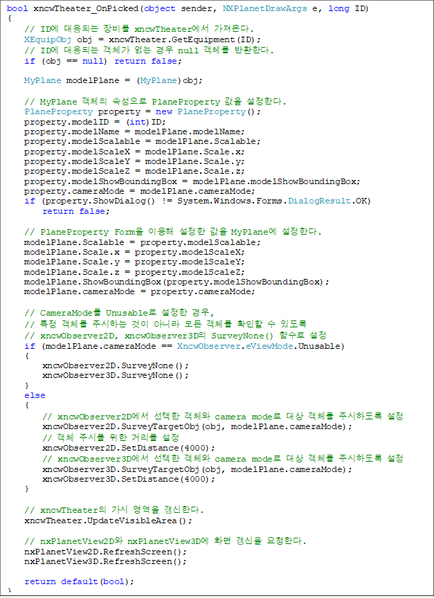 bool xncwTheater_OnPicked(object sender, NXPlanetDrawArgs e, long ID)
{
// ID¿¡ ´ëÀÀµÇ´Â Àåºñ¸¦ xncwTheater¿¡¼ °¡Á®¿Â´Ù.
XEquipObj obj = xncwTheater.GetEquipment(ID);
// ID¿¡ ´ëÀÀµÇ´Â °´Ã¼°¡ ¾ø´Â °æ¿ì null °´Ã¼¸¦ ¹ÝȯÇÑ´Ù.
if (obj == null) return false;
MyPlane modelPlane = (MyPlane)obj;
// MyPlane °´Ã¼ÀÇ ¼Ó¼ºÀ¸·Î PlaneProperty °ªÀ» ¼³Á¤ÇÑ´Ù.
PlaneProperty property = new PlaneProperty();
property.modelID = (int)ID;
property.modelName = modelPlane.modelName;
property.modelScalable = modelPlane.Scalable;
property.modelScaleX = modelPlane.Scale.x;
property.modelScaleY = modelPlane.Scale.y;
property.modelScaleZ = modelPlane.Scale.z;
property.modelShowBoundingBox = modelPlane.modelShowBoundingBox;
property.cameraMode = modelPlane.cameraMode;
if (property.ShowDialog() != System.Windows.Forms.DialogResult.OK)
return false;
// PlaneProperty FormÀ» ÀÌ¿ëÇØ ¼³Á¤ÇÑ °ªÀ» MyPlane¿¡ ¼³Á¤ÇÑ´Ù.
modelPlane.Scalable = property.modelScalable;
modelPlane.Scale.x = property.modelScaleX;
modelPlane.Scale.y = property.modelScaleY;
modelPlane.Scale.z = property.modelScaleZ;
modelPlane.ShowBoundingBox(property.modelShowBoundingBox);
modelPlane.cameraMode = property.cameraMode;
// CameraMode¸¦ Unusable·Î ¼³Á¤ÇÑ °æ¿ì,
// ƯÁ¤ °´Ã¼¸¦ ÁÖ½ÃÇÏ´Â °ÍÀÌ ¾Æ´Ï¶ó ¸ðµç °´Ã¼¸¦ È®ÀÎÇÒ ¼ö ÀÖµµ·Ï
// xncwObserver2D, xncwObserver3DÀÇ SurveyNone() ÇÔ¼ö·Î ¼³Á¤
if (modelPlane.cameraMode == XncwObserver.eViewMode.Unusable)
{
xncwObserver2D.SurveyNone();
xncwObserver3D.SurveyNone();
}
else
{
// xncwObserver2D¿¡¼ ¼±ÅÃÇÑ °´Ã¼¿Í camera mode·Î ´ë»ó °´Ã¼¸¦ ÁÖ½ÃÇϵµ·Ï ¼³Á¤
xncwObserver2D.SurveyTargetObj(obj, modelPlane.cameraMode);
// °´Ã¼ Áֽø¦ À§ÇÑ °Å¸®¸¦ ¼³Á¤
xncwObserver2D.SetDistance(4000);
// xncwObserver3D¿¡¼ ¼±ÅÃÇÑ °´Ã¼¿Í camera mode·Î ´ë»ó °´Ã¼¸¦ ÁÖ½ÃÇϵµ·Ï ¼³Á¤
xncwObserver3D.SurveyTargetObj(obj, modelPlane.cameraMode);
xncwObserver3D.SetDistance(4000);
}
// xncwTheaterÀÇ °¡½Ã ¿µ¿ªÀ» °»½ÅÇÑ´Ù.
xncwTheater.UpdateVisibleArea();
// nxPlanetView2D¿Í nxPlanetView3D¿¡ È¸é °»½ÅÀ» ¿äûÇÑ´Ù.
nxPlanetView2D.RefreshScreen();
nxPlanetView3D.RefreshScreen();
return default(bool);
}