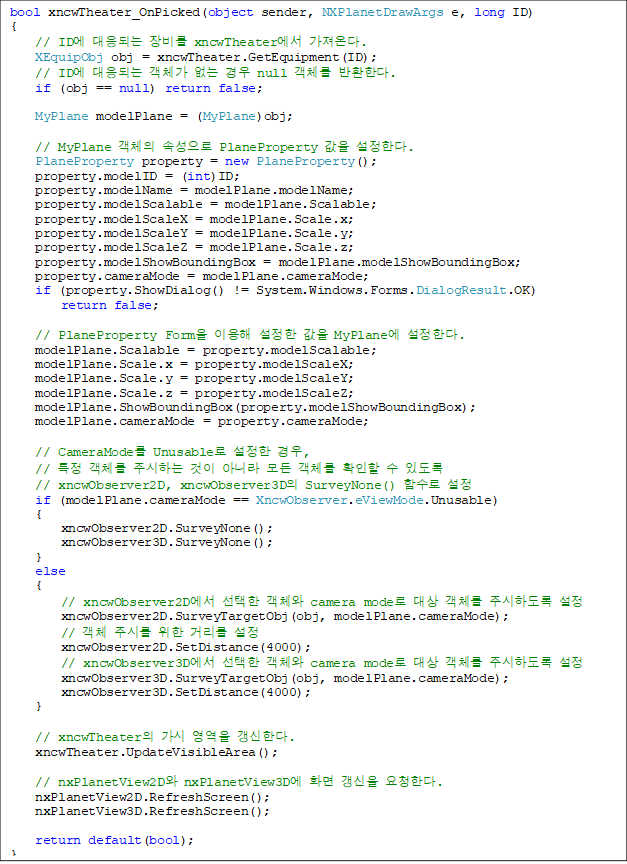 bool xncwTheater_OnPicked(object sender, NXPlanetDrawArgs e, long ID)
{
    // ID Ǵ  xncwTheater ´.
    XEquipObj obj = xncwTheater.GetEquipment(ID);
    // ID Ǵ ü   null ü ȯѴ.
    if (obj == null) return false;

    MyPlane modelPlane = (MyPlane)obj;

    // MyPlane ü Ӽ PlaneProperty  Ѵ.
    PlaneProperty property = new PlaneProperty();
    property.modelID = (int)ID;
    property.modelName = modelPlane.modelName;
    property.modelScalable = modelPlane.Scalable;
    property.modelScaleX = modelPlane.Scale.x;
    property.modelScaleY = modelPlane.Scale.y;
    property.modelScaleZ = modelPlane.Scale.z;
    property.modelShowBoundingBox = modelPlane.modelShowBoundingBox;
    property.cameraMode = modelPlane.cameraMode;
    if (property.ShowDialog() != System.Windows.Forms.DialogResult.OK) 
        return false;

    // PlaneProperty Form ̿   MyPlane Ѵ.
    modelPlane.Scalable = property.modelScalable;
    modelPlane.Scale.x = property.modelScaleX;
    modelPlane.Scale.y = property.modelScaleY;
    modelPlane.Scale.z = property.modelScaleZ;
    modelPlane.ShowBoundingBox(property.modelShowBoundingBox);
    modelPlane.cameraMode = property.cameraMode;

    // CameraMode Unusable  ,
    // Ư ü ֽϴ  ƴ϶  ü Ȯ  ֵ 
    // xncwObserver2D, xncwObserver3D SurveyNone() Լ 
    if (modelPlane.cameraMode == XncwObserver.eViewMode.Unusable)
    {
        xncwObserver2D.SurveyNone();
        xncwObserver3D.SurveyNone();
    }
    else
    {
        // xncwObserver2D  ü camera mode  ü ֽϵ 
        xncwObserver2D.SurveyTargetObj(obj, modelPlane.cameraMode);
        // ü ֽø  Ÿ 
        xncwObserver2D.SetDistance(4000);
        // xncwObserver3D  ü camera mode  ü ֽϵ 
        xncwObserver3D.SurveyTargetObj(obj, modelPlane.cameraMode);
        xncwObserver3D.SetDistance(4000);
    }

    // xncwTheater   Ѵ.
    xncwTheater.UpdateVisibleArea();

    // nxPlanetView2D nxPlanetView3D ȭ  ûѴ.
    nxPlanetView2D.RefreshScreen();
    nxPlanetView3D.RefreshScreen();
            
    return default(bool);
}
