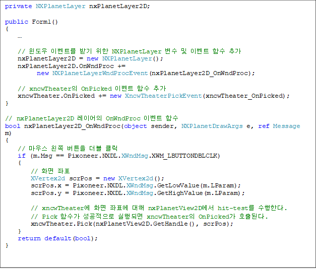 private NXPlanetLayer nxPlanetLayer2D;
public Form1()
{
¡¦
// À©µµ¿ì À̺¥Æ®¸¦ ¹Þ±â À§ÇÑ NXPlanetLayer º¯¼ö ¹× À̺¥Æ® ÇÔ¼ö Ãß°¡
nxPlanetLayer2D = new NXPlanetLayer();
nxPlanetLayer2D.OnWndProc +=
new NXPlanetLayerWndProcEvent(nxPlanetLayer2D_OnWndProc);
// xncwTheaterÀÇ OnPicked À̺¥Æ® ÇÔ¼ö Ãß°¡
xncwTheater.OnPicked += new XncwTheaterPickEvent(xncwTheater_OnPicked);
}
// nxPlanetLayer2D ·¹À̾îÀÇ OnWndProc À̺¥Æ® ÇÔ¼ö
bool nxPlanetLayer2D_OnWndProc(object sender, NXPlanetDrawArgs e, ref Message m)
{
// ¸¶¿ì½º ¿ÞÂÊ ¹öưÀ» ´õºí Ŭ¸¯
if (m.Msg == Pixoneer.NXDL.XWndMsg.XWM_LBUTTONDBLCLK)
{
// ȸé ÁÂÇ¥
XVertex2d scrPos = new XVertex2d();
scrPos.x = Pixoneer.NXDL.XWndMsg.GetLowValue(m.LParam);
scrPos.y = Pixoneer.NXDL.XWndMsg.GetHighValue(m.LParam);
// xncwTheater¿¡ ȸé ÁÂÇ¥¿¡ ´ëÇØ nxPlanetView2D¿¡¼ hit-test¸¦ ¼öÇàÇÑ´Ù.
// Pick ÇÔ¼ö°¡ ¼º°øÀûÀ¸·Î ½ÇÇàµÇ¸é xncwTheaterÀÇ OnPicked°¡ È£ÃâµÈ´Ù.
xncwTheater.Pick(nxPlanetView2D.GetHandle(), scrPos);
}
return default(bool);
}
