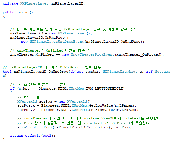 private NXPlanetLayer nxPlanetLayer2D;

public Form1()
{
    

    //  ̺Ʈ ޱ  NXPlanetLayer   ̺Ʈ Լ ߰
    nxPlanetLayer2D = new NXPlanetLayer();
    nxPlanetLayer2D.OnWndProc += 
new NXPlanetLayerWndProcEvent(nxPlanetLayer2D_OnWndProc);

    // xncwTheater OnPicked ̺Ʈ Լ ߰
    xncwTheater.OnPicked += new XncwTheaterPickEvent(xncwTheater_OnPicked);
}

// nxPlanetLayer2D ̾ OnWndProc ̺Ʈ Լ
bool nxPlanetLayer2D_OnWndProc(object sender, NXPlanetDrawArgs e, ref Message m)
{
    // 콺  ư  Ŭ
    if (m.Msg == Pixoneer.NXDL.XWndMsg.XWM_LBUTTONDBLCLK)
    {
        // ȭ ǥ
        XVertex2d scrPos = new XVertex2d();
        scrPos.x = Pixoneer.NXDL.XWndMsg.GetLowValue(m.LParam);
        scrPos.y = Pixoneer.NXDL.XWndMsg.GetHighValue(m.LParam);

        // xncwTheater ȭ ǥ  nxPlanetView2D hit-test Ѵ.
        // Pick Լ  Ǹ xncwTheater OnPicked ȣȴ.
        xncwTheater.Pick(nxPlanetView2D.GetHandle(), scrPos);
    }
    return default(bool);
}
