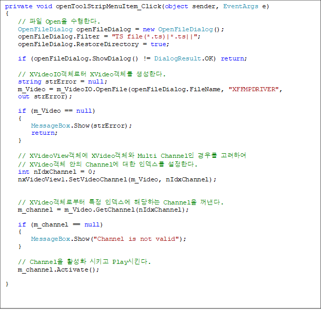 private void openToolStripMenuItem_Click(object sender, EventArgs e)
{
    //  Open Ѵ.
    OpenFileDialog openFileDialog = new OpenFileDialog();
    openFileDialog.Filter = "TS file(*.ts)|*.ts||";
    openFileDialog.RestoreDirectory = true;

    if (openFileDialog.ShowDialog() != DialogResult.OK) return;

    // XVideoIOü XVideoü Ѵ.
    string strError = null;
    m_Video = m_VideoIO.OpenFile(openFileDialog.FileName, "XFFMPDRIVER", 
out strError);

    if (m_Video == null)
    {
        MessageBox.Show(strError);
        return;
    }

    // XVideoViewü XVideoü Multi Channel 츦 Ͽ 
// XVideoü  Channel  ε Ѵ. 
    int nIdxChannel = 0;
    nxVideoView1.SetVideoChannel(m_Video, nIdxChannel);


    // XVideoüκ Ư ε شϴ Channel .
    m_channel = m_Video.GetChannel(nIdxChannel);

    if (m_channel == null)
    {
        MessageBox.Show("Channel is not valid");
    }

    // Channel Ȱȭ Ű PlayŲ.
    m_channel.Activate();

}


