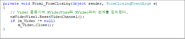 private void Form1_FormClosing(object sender, FormClosingEventArgs e)
{
    // Video ÿ XVideoView XVideo 踦 Ѵ.
    nxVideoView1.ResetVideoChannel();
    if (m_Video != null)
        m_Video.Close();
}


