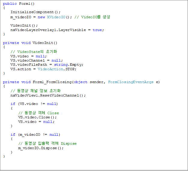 public Form1()
{
    InitializeComponent();
    m_videoIO = new XVideoIO(); // VideoIO 
    
    VideoInit();
    nxVideoLayerOverlay1.LayerVisible = true;
}

private void VideoInit()
{
    // VideoState ʱȭ
    VS.video = null;   
    VS.videoChannel = null;    
    VS.videoFilePath = string.Empty;
    VS.action = VideoAction.STOP;
}

private void Form1_FormClosing(object sender, FormClosingEventArgs e)
{
    //  ä  ʱȭ
    nxVideoView1.ResetVideoChannel();

    if (VS.video != null)
    {
        //  ü Close
        VS.video.Close();
        VS.video = null;
    }

    if (m_videoIO != null)
    {
        //   ü Dispose
        m_videoIO.Dispose();
    }
}


