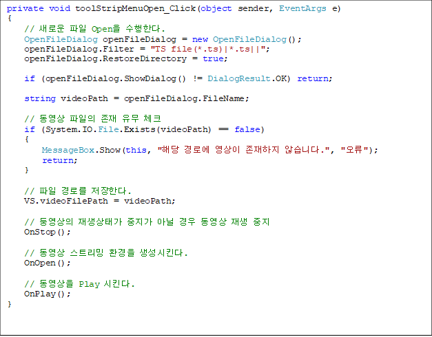 private void toolStripMenuOpen_Click(object sender, EventArgs e)
{
// ο  Open Ѵ.
    OpenFileDialog openFileDialog = new OpenFileDialog();
    openFileDialog.Filter = "TS file(*.ts)|*.ts||";
    openFileDialog.RestoreDirectory = true;

    if (openFileDialog.ShowDialog() != DialogResult.OK) return;

    string videoPath = openFileDialog.FileName;

    //     üũ
    if (System.IO.File.Exists(videoPath) == false)
    {
        MessageBox.Show(this, "ش ο   ʽϴ.", "");
        return;
    }

//  θ Ѵ.
    VS.videoFilePath = videoPath;

    // տ °  ƴ    
    OnStop();

    //  Ʈ ȯ Ų.
    OnOpen();

    //  Play Ų.
    OnPlay();
}

