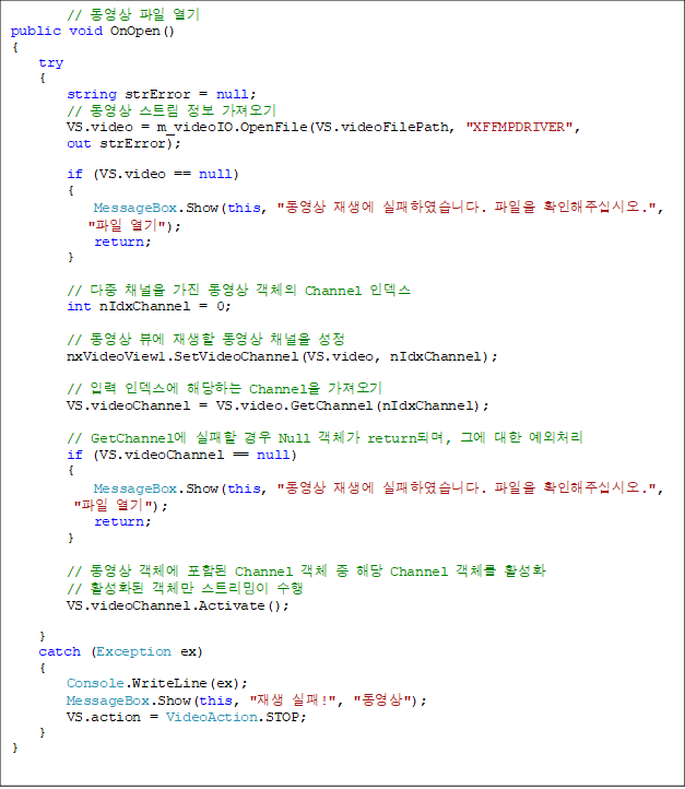 //   
public void OnOpen()
{
    try
    {
        string strError = null;
        //  Ʈ  
        VS.video = m_videoIO.OpenFile(VS.videoFilePath, "XFFMPDRIVER", 
out strError);

        if (VS.video == null)
        {
            MessageBox.Show(this, "  Ͽϴ.  Ȯֽʽÿ.",
 " ");
            return;
        }

        //  ä   ü Channel ε
        int nIdxChannel = 0;

        //  信   ä 
        nxVideoView1.SetVideoChannel(VS.video, nIdxChannel);

        // Է ε شϴ Channel 
        VS.videoChannel = VS.video.GetChannel(nIdxChannel);

        // GetChannel   Null ü returnǸ, ׿  ó
        if (VS.videoChannel == null)
        {
            MessageBox.Show(this, "  Ͽϴ.  Ȯֽʽÿ.",
 " ");
            return;
        }

        //  ü Ե Channel ü  ش Channel ü Ȱȭ
        // Ȱȭ ü Ʈ 
        VS.videoChannel.Activate();

    }
    catch (Exception ex)
    {
        Console.WriteLine(ex);
        MessageBox.Show(this, " !", "");
        VS.action = VideoAction.STOP;
    }
}
