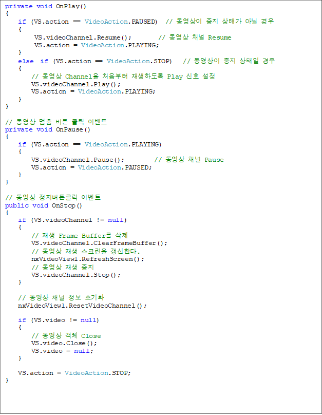 private void OnPlay()
{
    if (VS.action == VideoAction.PAUSED)  //   ° ƴ 
    {
         VS.videoChannel.Resume();        //  ä Resume
         VS.action = VideoAction.PLAYING;
    }
    else  if (VS.action == VideoAction.STOP)   //    
    {
        //  Channel ó ϵ Play ȣ 
        VS.videoChannel.Play();
        VS.action = VideoAction.PLAYING;
    }
}

//   ư Ŭ ̺Ʈ
private void OnPause()
{
    if (VS.action == VideoAction.PLAYING)
    {
        VS.videoChannel.Pause();         //  ä Pause
        VS.action = VideoAction.PAUSED;
    }
}

//  ưŬ ̺Ʈ
public void OnStop()
{
    if (VS.videoChannel != null)
    {
        //  Frame Buffer 
        VS.videoChannel.ClearFrameBuffer();
        //   ũ Ѵ.
        nxVideoView1.RefreshScreen();
        //   
        VS.videoChannel.Stop();
    }

    //  ä  ʱȭ
    nxVideoView1.ResetVideoChannel();

    if (VS.video != null)
    {
        //  ü Close
        VS.video.Close();
        VS.video = null;
    }

    VS.action = VideoAction.STOP;
}


