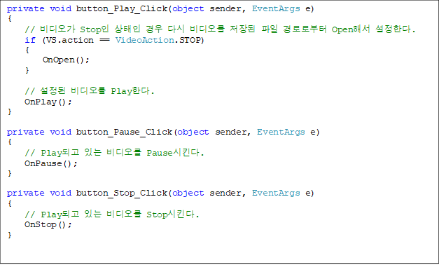 private void button_Play_Click(object sender, EventArgs e)
{
    //  Stop   ٽ    ηκ Openؼ Ѵ. 
    if (VS.action == VideoAction.STOP)
    {
        OnOpen();
    }

    //   PlayѴ.
    OnPlay();
}

private void button_Pause_Click(object sender, EventArgs e)
{
    // Playǰ ִ  PauseŲ.
    OnPause();
}

private void button_Stop_Click(object sender, EventArgs e)
{
    // Playǰ ִ  StopŲ.
    OnStop();
}

