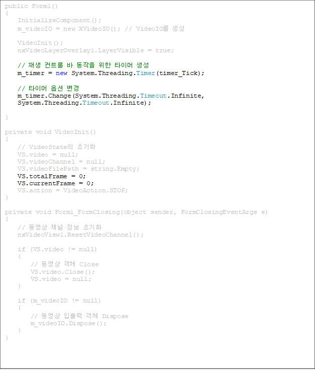 public Form1()
{
    InitializeComponent();
    m_videoIO = new XVideoIO(); // VideoIO 
    
    VideoInit();
    nxVideoLayerOverlay1.LayerVisible = true;

//  Ʈ    Ÿ̸ 
    m_timer = new System.Threading.Timer(timer_Tick);

    // Ÿ̸ ɼ 
    m_timer.Change(System.Threading.Timeout.Infinite, 
System.Threading.Timeout.Infinite);

}

private void VideoInit()
{
    // VideoState ʱȭ
    VS.video = null;   
    VS.videoChannel = null;    
    VS.videoFilePath = string.Empty;
VS.totalFrame = 0;
    VS.currentFrame = 0;
    VS.action = VideoAction.STOP;
}

private void Form1_FormClosing(object sender, FormClosingEventArgs e)
{
    //  ä  ʱȭ
    nxVideoView1.ResetVideoChannel();

    if (VS.video != null)
    {
        //  ü Close
        VS.video.Close();
        VS.video = null;
    }

    if (m_videoIO != null)
    {
        //   ü Dispose
        m_videoIO.Dispose();
    }
}


