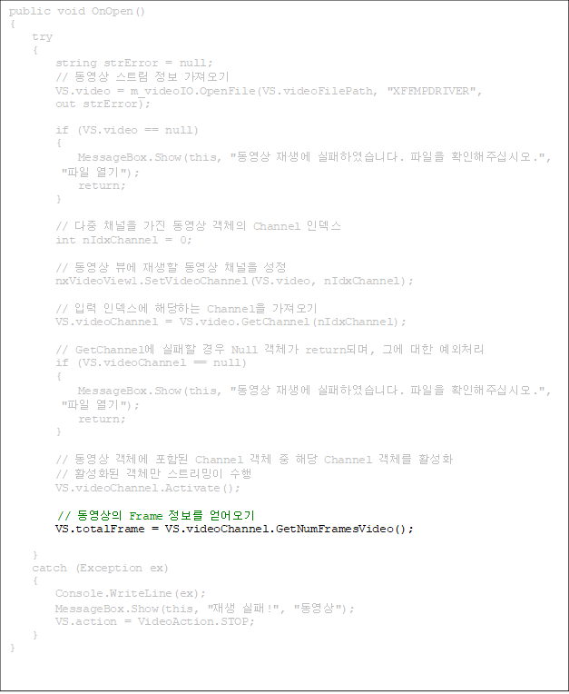 public void OnOpen()
{
    try
    {
        string strError = null;
        //  Ʈ  
        VS.video = m_videoIO.OpenFile(VS.videoFilePath, "XFFMPDRIVER", 
out strError);

        if (VS.video == null)
        {
            MessageBox.Show(this, "  Ͽϴ.  Ȯֽʽÿ.",
 " ");
            return;
        }

        //  ä   ü Channel ε
        int nIdxChannel = 0;

        //  信   ä 
        nxVideoView1.SetVideoChannel(VS.video, nIdxChannel);

        // Է ε شϴ Channel 
        VS.videoChannel = VS.video.GetChannel(nIdxChannel);

        // GetChannel   Null ü returnǸ, ׿  ó
        if (VS.videoChannel == null)
        {
            MessageBox.Show(this, "  Ͽϴ.  Ȯֽʽÿ.",
 " ");
            return;
        }

        //  ü Ե Channel ü  ش Channel ü Ȱȭ
        // Ȱȭ ü Ʈ 
        VS.videoChannel.Activate();

//  Frame  
        VS.totalFrame = VS.videoChannel.GetNumFramesVideo();

    }
    catch (Exception ex)
    {
        Console.WriteLine(ex);
        MessageBox.Show(this, " !", "");
        VS.action = VideoAction.STOP;
    }
}

