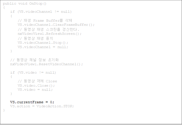 public void OnStop()
{
    if (VS.videoChannel != null)
    {
        //  Frame Buffer 
        VS.videoChannel.ClearFrameBuffer();
        //   ũ Ѵ.
        nxVideoView1.RefreshScreen();
        //   
        VS.videoChannel.Stop();
        VS.videoChannel = null;
    }

    //  ä  ʱȭ
    nxVideoView1.ResetVideoChannel();

    if (VS.video != null)
    {
        //  ü Close
        VS.video.Close();
        VS.video = null;
    }

VS.currentFrame = 0;
    VS.action = VideoAction.STOP;
}


