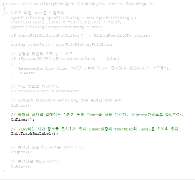 private void toolStripMenuOpen_Click(object sender, EventArgs e)
{
// ο  Open Ѵ.
    OpenFileDialog openFileDialog = new OpenFileDialog();
    openFileDialog.Filter = "TS file(*.ts)|*.ts||";
    openFileDialog.RestoreDirectory = true;

    if (openFileDialog.ShowDialog() != DialogResult.OK) return;

    string videoPath = openFileDialog.FileName;

    //     üũ
    if (System.IO.File.Exists(videoPath) == false)
    {
        MessageBox.Show(this, "ش ο   ʽϴ.", "");
        return;
    }

//  θ Ѵ.
    VS.videoFilePath = videoPath;

    // տ °  ƴ    
    OnStop();

//  ¸ Ʈ Ű  Timer ۵ Ų. 100msec Ѵ.
    OnTimer();

// PlayǴ ð  ϱ  Timer TrackBar Label ʱȭ Ѵ. 
    InitTrackBarLabel();


    //  Ʈ ȯ Ų.
    OnOpen();

    //  Play Ų.
    OnPlay();
}


