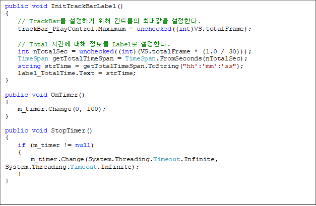 public void InitTrackBarLabel()
{
    // TrackBar ϱ  Ʈ ִ밪 Ѵ. 
    trackBar_PlayControl.Maximum = unchecked((int)VS.totalFrame);

    // Total ð   Label Ѵ. 
    int nTotalSec = unchecked((int)(VS.totalFrame * (1.0 / 30)));
    TimeSpan getTotalTimeSpan = TimeSpan.FromSeconds(nTotalSec);
    string strTime = getTotalTimeSpan.ToString("hh':'mm':'ss");
    label_TotalTime.Text = strTime;
}

public void OnTimer()
{
    m_timer.Change(0, 100);
}

public void StopTimer()
{
    if (m_timer != null)
    {
        m_timer.Change(System.Threading.Timeout.Infinite, System.Threading.Timeout.Infinite);
    }
}

