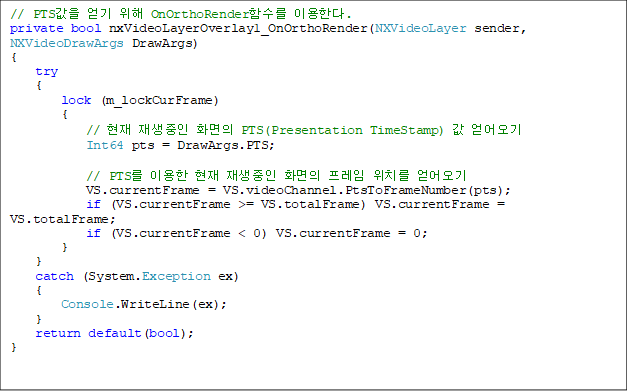 // PTS   OnOrthoRenderԼ ̿Ѵ.
private bool nxVideoLayerOverlay1_OnOrthoRender(NXVideoLayer sender, NXVideoDrawArgs DrawArgs)
{
    try
    {
        lock (m_lockCurFrame)
        {
            //   ȭ PTS(Presentation TimeStamp)  
            Int64 pts = DrawArgs.PTS;

            // PTS ̿   ȭ  ġ 
            VS.currentFrame = VS.videoChannel.PtsToFrameNumber(pts);
            if (VS.currentFrame >= VS.totalFrame) VS.currentFrame = VS.totalFrame;
            if (VS.currentFrame < 0) VS.currentFrame = 0;
        }
    }
    catch (System.Exception ex)
    {
        Console.WriteLine(ex);	
    }
    return default(bool);
}


