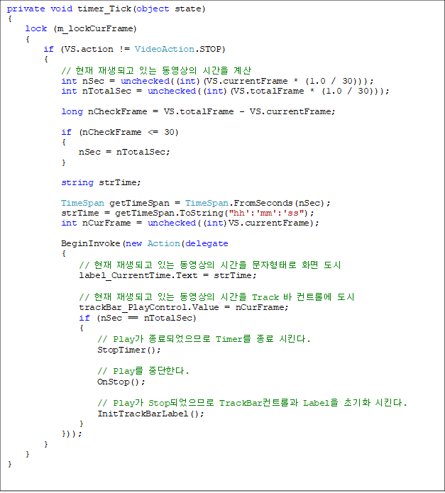 private void timer_Tick(object state)
{
    lock (m_lockCurFrame)
    {
        if (VS.action != VideoAction.STOP)
        {
            //  ǰ ִ  ð 
            int nSec = unchecked((int)(VS.currentFrame * (1.0 / 30)));
            int nTotalSec = unchecked((int)(VS.totalFrame * (1.0 / 30)));

            long nCheckFrame = VS.totalFrame - VS.currentFrame;

            if (nCheckFrame <= 30)
            {
                nSec = nTotalSec;
            }

            string strTime;

            TimeSpan getTimeSpan = TimeSpan.FromSeconds(nSec);
            strTime = getTimeSpan.ToString("hh':'mm':'ss");
            int nCurFrame = unchecked((int)VS.currentFrame);

            BeginInvoke(new Action(delegate
            {
                //  ǰ ִ  ð · ȭ 
                label_CurrentTime.Text = strTime;

                //  ǰ ִ  ð Track  Ʈѿ 
                trackBar_PlayControl.Value = nCurFrame;
                if (nSec == nTotalSec)
                {
                    // Play ǾǷ Timer  Ų.
                    StopTimer();

                    // Play ߴѴ.
                    OnStop();

                    // Play StopǾǷ TrackBarƮѰ Label ʱȭ Ų.
                    InitTrackBarLabel();
                }
            }));
        }
    }
}


