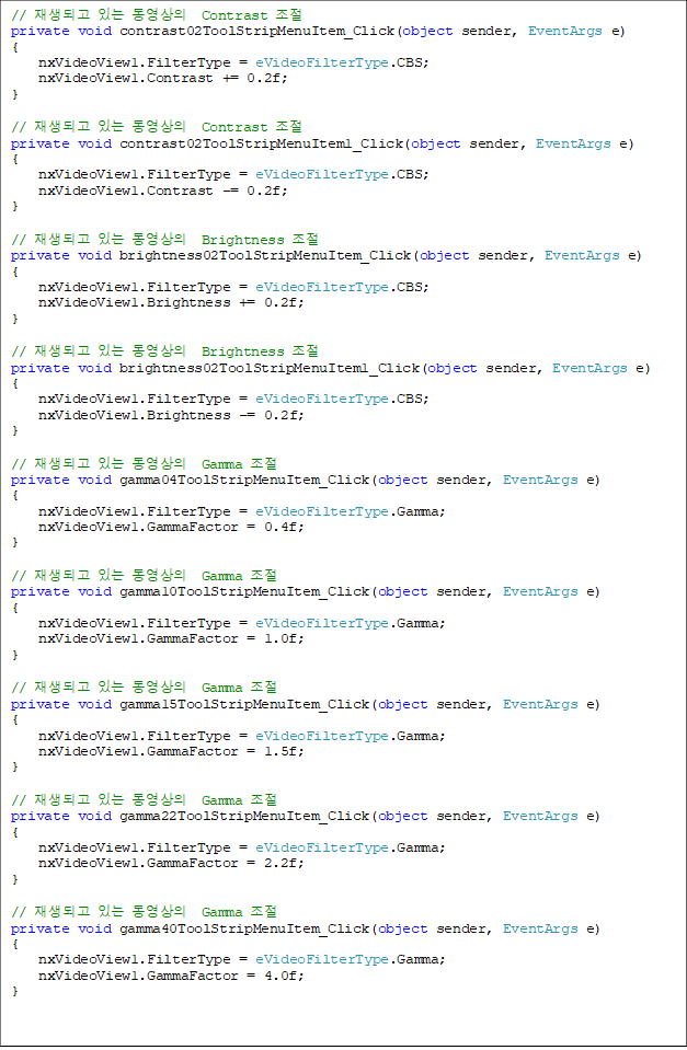 // ǰ ִ   Contrast 
private void contrast02ToolStripMenuItem_Click(object sender, EventArgs e)
{
    nxVideoView1.FilterType = eVideoFilterType.CBS;
    nxVideoView1.Contrast += 0.2f;
}

// ǰ ִ   Contrast 
private void contrast02ToolStripMenuItem1_Click(object sender, EventArgs e)
{
    nxVideoView1.FilterType = eVideoFilterType.CBS;
    nxVideoView1.Contrast -= 0.2f;
}

// ǰ ִ   Brightness 
private void brightness02ToolStripMenuItem_Click(object sender, EventArgs e)
{
    nxVideoView1.FilterType = eVideoFilterType.CBS;
    nxVideoView1.Brightness += 0.2f;
}

// ǰ ִ   Brightness 
private void brightness02ToolStripMenuItem1_Click(object sender, EventArgs e)
{
    nxVideoView1.FilterType = eVideoFilterType.CBS;
    nxVideoView1.Brightness -= 0.2f;
}

// ǰ ִ   Gamma 
private void gamma04ToolStripMenuItem_Click(object sender, EventArgs e)
{
    nxVideoView1.FilterType = eVideoFilterType.Gamma;
    nxVideoView1.GammaFactor = 0.4f;
}

// ǰ ִ   Gamma 
private void gamma10ToolStripMenuItem_Click(object sender, EventArgs e)
{
    nxVideoView1.FilterType = eVideoFilterType.Gamma;
    nxVideoView1.GammaFactor = 1.0f;
}
    
// ǰ ִ   Gamma 
private void gamma15ToolStripMenuItem_Click(object sender, EventArgs e)
{
    nxVideoView1.FilterType = eVideoFilterType.Gamma;
    nxVideoView1.GammaFactor = 1.5f;
}

// ǰ ִ   Gamma 
private void gamma22ToolStripMenuItem_Click(object sender, EventArgs e)
{
    nxVideoView1.FilterType = eVideoFilterType.Gamma;
    nxVideoView1.GammaFactor = 2.2f;
}

// ǰ ִ   Gamma 
private void gamma40ToolStripMenuItem_Click(object sender, EventArgs e)
{
    nxVideoView1.FilterType = eVideoFilterType.Gamma;
    nxVideoView1.GammaFactor = 4.0f;
}

