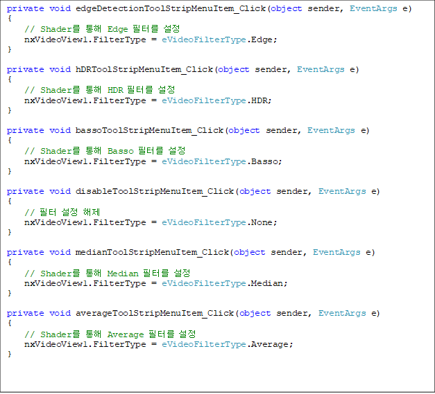 private void edgeDetectionToolStripMenuItem_Click(object sender, EventArgs e)
{
    // Shader  Edge ͸ 
    nxVideoView1.FilterType = eVideoFilterType.Edge;
}

private void hDRToolStripMenuItem_Click(object sender, EventArgs e)
{
    // Shader  HDR ͸ 
    nxVideoView1.FilterType = eVideoFilterType.HDR;
}

private void bassoToolStripMenuItem_Click(object sender, EventArgs e)
{
    // Shader  Basso ͸ 
    nxVideoView1.FilterType = eVideoFilterType.Basso;
}

private void disableToolStripMenuItem_Click(object sender, EventArgs e)
{
    //   
    nxVideoView1.FilterType = eVideoFilterType.None;
}

private void medianToolStripMenuItem_Click(object sender, EventArgs e)
{
    // Shader  Median ͸ 
    nxVideoView1.FilterType = eVideoFilterType.Median;
}

private void averageToolStripMenuItem_Click(object sender, EventArgs e)
{
    // Shader  Average ͸ 
    nxVideoView1.FilterType = eVideoFilterType.Average;
}



