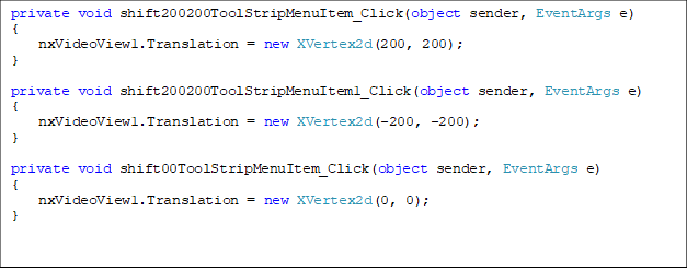 private void shift200200ToolStripMenuItem_Click(object sender, EventArgs e)
{
    nxVideoView1.Translation = new XVertex2d(200, 200);
}

private void shift200200ToolStripMenuItem1_Click(object sender, EventArgs e)
{
    nxVideoView1.Translation = new XVertex2d(-200, -200);
}

private void shift00ToolStripMenuItem_Click(object sender, EventArgs e)
{
    nxVideoView1.Translation = new XVertex2d(0, 0);
}





