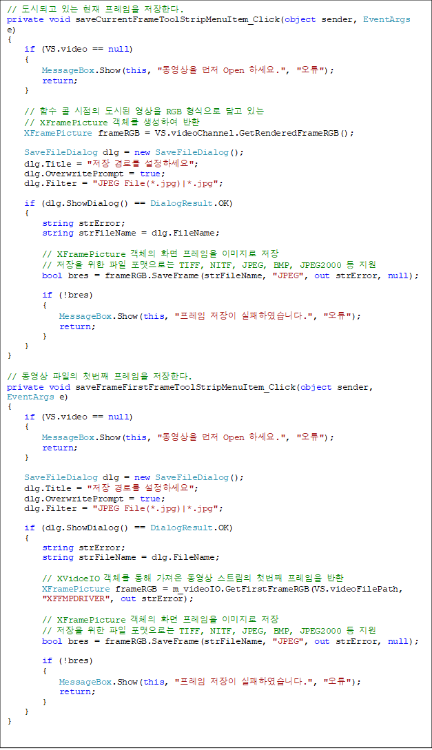 // õǰ ִ   Ѵ. 
private void saveCurrentFrameToolStripMenuItem_Click(object sender, EventArgs e)
{
    if (VS.video == null)
    {
        MessageBox.Show(this, "  Open ϼ.", "");
        return;
    }

    // Լ   õ  RGB   ִ 
// XFramePicture ü Ͽ ȯ
    XFramePicture frameRGB = VS.videoChannel.GetRenderedFrameRGB();

    SaveFileDialog dlg = new SaveFileDialog();
    dlg.Title = " θ ϼ";
    dlg.OverwritePrompt = true;
    dlg.Filter = "JPEG File(*.jpg)|*.jpg";

    if (dlg.ShowDialog() == DialogResult.OK)
    {
        string strError;
        string strFileName = dlg.FileName;

        // XFramePicture ü ȭ  ̹ 
        //    δ TIFF, NITF, JPEG, BMP, JPEG2000  
        bool bres = frameRGB.SaveFrame(strFileName, "JPEG", out strError, null);

        if (!bres)
        {
            MessageBox.Show(this, "  Ͽϴ.", "");
            return;
        }
    }
}

//   ù°  Ѵ. 
private void saveFrameFirstFrameToolStripMenuItem_Click(object sender, 
EventArgs e)
{
    if (VS.video == null)
    {
        MessageBox.Show(this, "  Open ϼ.", "");
        return;
    }

    SaveFileDialog dlg = new SaveFileDialog();
    dlg.Title = " θ ϼ";
    dlg.OverwritePrompt = true;
    dlg.Filter = "JPEG File(*.jpg)|*.jpg";

    if (dlg.ShowDialog() == DialogResult.OK)
    {
        string strError;
        string strFileName = dlg.FileName;

        // XVidoeIO ü    Ʈ ù°  ȯ
        XFramePicture frameRGB = m_videoIO.GetFirstFrameRGB(VS.videoFilePath,
 "XFFMPDRIVER", out strError);

        // XFramePicture ü ȭ  ̹ 
        //    δ TIFF, NITF, JPEG, BMP, JPEG2000  
        bool bres = frameRGB.SaveFrame(strFileName, "JPEG", out strError, null);

        if (!bres)
        {
            MessageBox.Show(this, "  Ͽϴ.", "");
            return;
        }
    }
}


