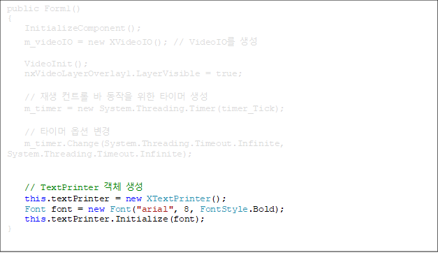 public Form1()
{
    InitializeComponent();
    m_videoIO = new XVideoIO(); // VideoIO 
    
    VideoInit();
    nxVideoLayerOverlay1.LayerVisible = true;

    //  Ʈ    Ÿ̸ 
    m_timer = new System.Threading.Timer(timer_Tick);

    // Ÿ̸ ɼ 
    m_timer.Change(System.Threading.Timeout.Infinite, System.Threading.Timeout.Infinite);


    // TextPrinter ü 
    this.textPrinter = new XTextPrinter();
    Font font = new Font("arial", 8, FontStyle.Bold);
    this.textPrinter.Initialize(font);
}





