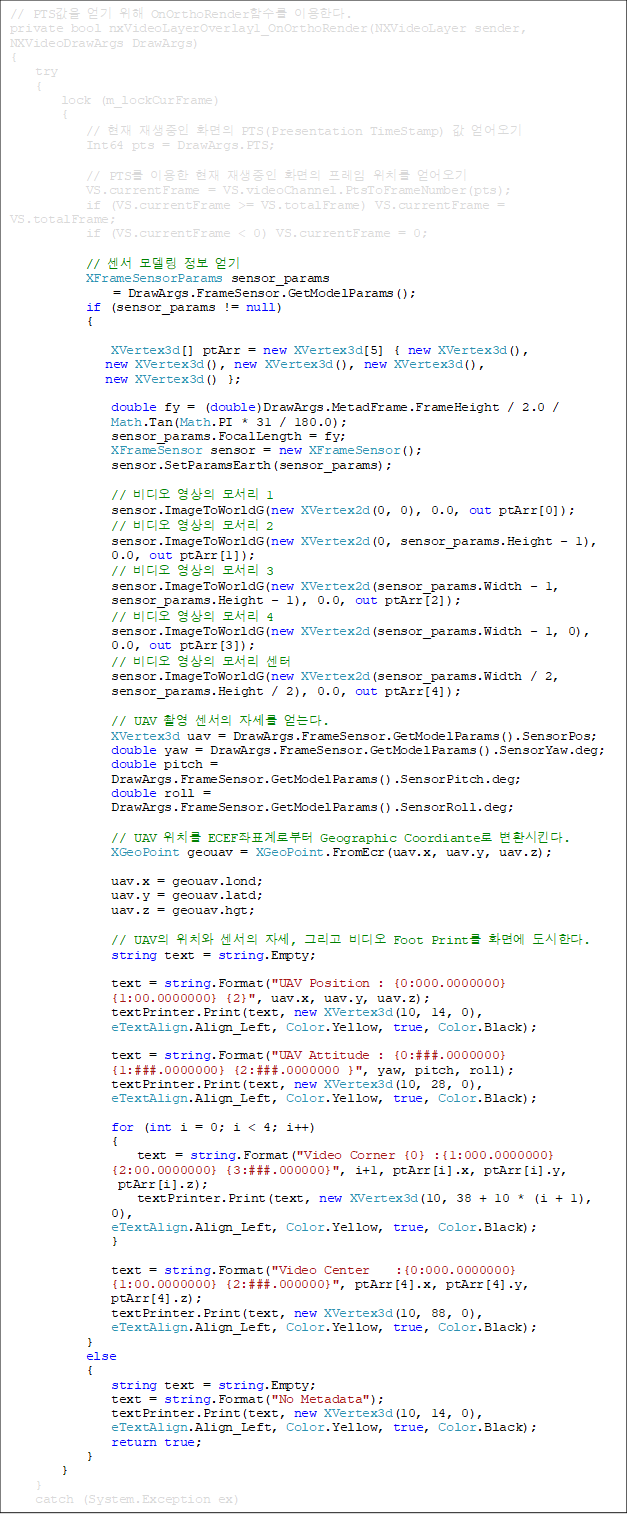 // PTS   OnOrthoRenderԼ ̿Ѵ.
private bool nxVideoLayerOverlay1_OnOrthoRender(NXVideoLayer sender, NXVideoDrawArgs DrawArgs)
{
    try
    {
        lock (m_lockCurFrame)
        {
            //   ȭ PTS(Presentation TimeStamp)  
            Int64 pts = DrawArgs.PTS;

            // PTS ̿   ȭ  ġ 
            VS.currentFrame = VS.videoChannel.PtsToFrameNumber(pts);
            if (VS.currentFrame >= VS.totalFrame) VS.currentFrame = VS.totalFrame;
            if (VS.currentFrame < 0) VS.currentFrame = 0;

            //  𵨸  
            XFrameSensorParams sensor_params
= DrawArgs.FrameSensor.GetModelParams();
            if (sensor_params != null)
            {

                XVertex3d[] ptArr = new XVertex3d[5] { new XVertex3d(),
 new XVertex3d(), new XVertex3d(), new XVertex3d(), 
new XVertex3d() };

                double fy = (double)DrawArgs.MetadFrame.FrameHeight / 2.0 /
 Math.Tan(Math.PI * 31 / 180.0);
                sensor_params.FocalLength = fy;
                XFrameSensor sensor = new XFrameSensor();
                sensor.SetParamsEarth(sensor_params);

                //   𼭸 1
                sensor.ImageToWorldG(new XVertex2d(0, 0), 0.0, out ptArr[0]);
                //   𼭸 2
                sensor.ImageToWorldG(new XVertex2d(0, sensor_params.Height - 1),
 0.0, out ptArr[1]);
                //   𼭸 3
                sensor.ImageToWorldG(new XVertex2d(sensor_params.Width - 1, 
sensor_params.Height - 1), 0.0, out ptArr[2]);
                //   𼭸 4
                sensor.ImageToWorldG(new XVertex2d(sensor_params.Width - 1, 0), 
0.0, out ptArr[3]);
                //   𼭸 
                sensor.ImageToWorldG(new XVertex2d(sensor_params.Width / 2,
 sensor_params.Height / 2), 0.0, out ptArr[4]);

                // UAV Կ  ڼ ´.
                XVertex3d uav = DrawArgs.FrameSensor.GetModelParams().SensorPos;
                double yaw = DrawArgs.FrameSensor.GetModelParams().SensorYaw.deg;
                double pitch = 
DrawArgs.FrameSensor.GetModelParams().SensorPitch.deg;
                double roll = 
DrawArgs.FrameSensor.GetModelParams().SensorRoll.deg;

                // UAV ġ ECEFǥκ Geographic Coordiante ȯŲ.
                XGeoPoint geouav = XGeoPoint.FromEcr(uav.x, uav.y, uav.z);

                uav.x = geouav.lond;
                uav.y = geouav.latd;
                uav.z = geouav.hgt;

                // UAV ġ  ڼ, ׸  Foot Print ȭ鿡 Ѵ.
                string text = string.Empty;

                text = string.Format("UAV Position : {0:000.0000000}  
{1:00.0000000} {2}", uav.x, uav.y, uav.z);
                textPrinter.Print(text, new XVertex3d(10, 14, 0), 
eTextAlign.Align_Left, Color.Yellow, true, Color.Black);

                text = string.Format("UAV Attitude : {0:###.0000000} 
{1:###.0000000} {2:###.0000000 }", yaw, pitch, roll);
                textPrinter.Print(text, new XVertex3d(10, 28, 0), 
eTextAlign.Align_Left, Color.Yellow, true, Color.Black);

                for (int i = 0; i < 4; i++)
                {
                    text = string.Format("Video Corner {0} :{1:000.0000000}
       {2:00.0000000} {3:###.000000}", i+1, ptArr[i].x, ptArr[i].y, 
ptArr[i].z);
                    textPrinter.Print(text, new XVertex3d(10, 38 + 10 * (i + 1),
 0),
 eTextAlign.Align_Left, Color.Yellow, true, Color.Black);
                }

                text = string.Format("Video Center    :{0:000.0000000} 
{1:00.0000000} {2:###.000000}", ptArr[4].x, ptArr[4].y, 
ptArr[4].z);
                textPrinter.Print(text, new XVertex3d(10, 88, 0), 
eTextAlign.Align_Left, Color.Yellow, true, Color.Black);
            }
            else
            {
                string text = string.Empty;
                text = string.Format("No Metadata");
                textPrinter.Print(text, new XVertex3d(10, 14, 0),
 eTextAlign.Align_Left, Color.Yellow, true, Color.Black);
                return true;
            }
        }
    }
    catch (System.Exception ex)
    {
        Console.WriteLine(ex);	
    }
    return default(bool);
}





